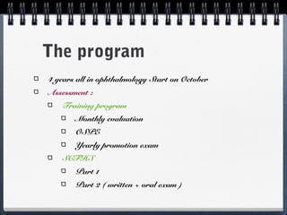 The program
4 years all in ophthalmology Start on October
Assessment :
   Training program
       Monthly evaluation
       OSPE
       Yearly promotion exam
   SCFHS
       Part 1
       Part 2 ( written + oral exam )
 