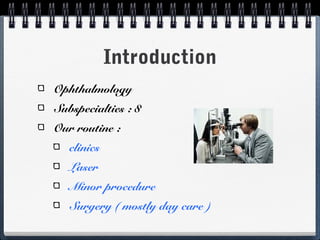 Introduction
Ophthalmology
Subspecialties : 8
Our routine :
   clinics
   Laser
   Minor procedure
   Surgery ( mostly day care )
 