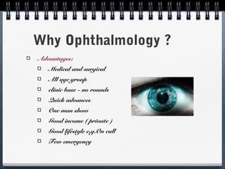 Why Ophthalmology ?
Advantages:
   Medical and surgical
   All age group
   clinic base - no rounds
   Quick advances
   One man show
   Good income ( private )
   Good lifestyle e.g.On call
   Few emergency
 