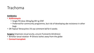 Trachoma
Antibiotics
• Azithromycin
• Single PO dose 20mg/kg OR 1g STAT
• Preferred for community programme, but risk of developing abx resistance in other
bugs
• OR Topical Tetracycline 1% eye ointment bd for 6 weeks
Surgery (improves visual acuity, unsure if prevents blindness)
• Bimellar tarsal rotation  Directs lashes away from the globe
• Corneal transplant
 