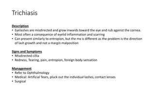 Trichiasis
Description
• Eyelashes are misdirected and grow inwards toward the eye and rub against the cornea.
• Most often a consequence of eyelid inflammation and scarring
• Can present similarly to entropion, but the mx is different as the problem is the direction
of lash growth and not a margin malposition
Signs and Symptoms
• Misdirected cillia
• Redness, Tearing, pain, entropion, foreign body sensation
Management
• Refer to Ophthalmology
• Medical: Artificial Tears, pluck out the individual lashes, contact lenses
• Surgical
 