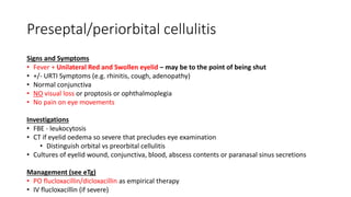 Preseptal/periorbital cellulitis
Signs and Symptoms
• Fever + Unilateral Red and Swollen eyelid – may be to the point of being shut
• +/- URTI Symptoms (e.g. rhinitis, cough, adenopathy)
• Normal conjunctiva
• NO visual loss or proptosis or ophthalmoplegia
• No pain on eye movements
Investigations
• FBE - leukocytosis
• CT if eyelid oedema so severe that precludes eye examination
• Distinguish orbital vs preorbital cellulitis
• Cultures of eyelid wound, conjunctiva, blood, abscess contents or paranasal sinus secretions
Management (see eTg)
• PO flucloxacillin/dicloxacillin as empirical therapy
• IV flucloxacillin (if severe)
 