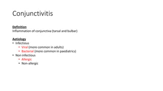 Conjunctivitis
Definition
Inflammation of conjunctiva (tarsal and bulbar)
Aetiology
• Infectious
• Viral (more common in adults)
• Bacterial (more common in paediatrics)
• Non infectious
• Allergic
• Non-allergic
 