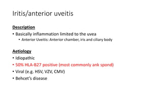 Iritis/anterior uveitis
Description
• Basically inflammation limited to the uvea
• Anterior Uveitis: Anterior chamber, iris and ciliary body
Aetiology
• Idiopathic
• 50% HLA-B27 positive (most commonly ank spond)
• Viral (e.g. HSV, VZV, CMV)
• Behcet’s disease
 