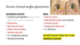 Acute closed angle glaucoma
Symptoms (acute!)
• Usually evening/dark (when lower
light levels cause mydraisis)
• Headache
• Blurring of vision
• Halos around lights
• Severe eye pain
• +/- Unilateral red eye
• Nausea/vomiting
Signs
• Loss of vision
• Mid-dilated pupil, non reactive
• Cloudy cornea
• Cupping of optic disc
• +/- Red eye
DO NOT DILATE PUPIL AS IT CAN
WORSEN CLOSURE
 