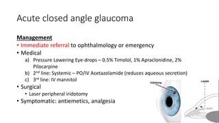 Acute closed angle glaucoma
Management
• Immediate referral to ophthalmology or emergency
• Medical
a) Pressure Lowering Eye-drops – 0.5% Timolol, 1% Apraclonidine, 2%
Pilocarpine
b) 2nd line: Systemic – PO/IV Acetazolamide (reduces aqueous secretion)
c) 3rd line: IV mannitol
• Surgical
• Laser peripheral iridotomy
• Symptomatic: antiemetics, analgesia
 
