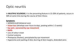Optic neuritis
In MULTIPLE SCLEROSIS, it is the presenting feature in 15-20% of patients, occurs in
50% at some time during the course of their illness
Symptoms
• MONOCULAR (bilateral rare)
• Vision loss (develops over hours to days, peaking within 1-2 weeks)
• Eye pain, worsened by eye movement
• RAPD
• Loss of colour vision
• Central scotoma
• Photopsias (flashes), precipitated by eye movement
• Hyperemia and swelling of disk, blurring of disk margins, distended veins
 