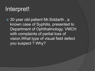 Interpret!
 30 year old patient Mr.Siddarth , a
known case of Syphilis, presented to
Department of Ophthalmology, VMCH
with complaints of partial loss of
vision.What type of visual field defect
you suspect ? Why?
 