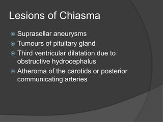 Lesions of Chiasma
 Suprasellar aneurysms
 Tumours of pituitary gland
 Third ventricular dilatation due to
obstructive hydrocephalus
 Atheroma of the carotids or posterior
communicating arteries
 