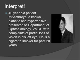 Interpret!
 40 year old patient
Mr.Aathreya, a known
diabetic and hypertensive,
presented to Department of
Ophthalmology, VMCH with
complaints of partial loss of
vision in his left eye. He is a
cigarette smoker for past 20
years.
 