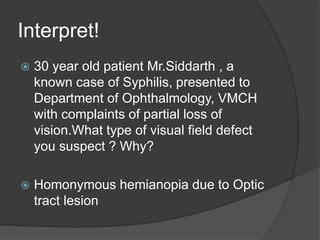 Interpret!
 30 year old patient Mr.Siddarth , a
known case of Syphilis, presented to
Department of Ophthalmology, VMCH
with complaints of partial loss of
vision.What type of visual field defect
you suspect ? Why?
 Homonymous hemianopia due to Optic
tract lesion
 