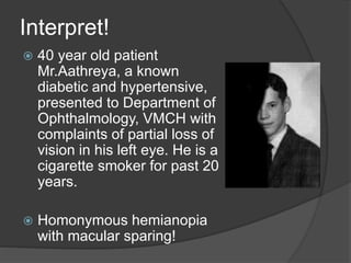 Interpret!
 40 year old patient
Mr.Aathreya, a known
diabetic and hypertensive,
presented to Department of
Ophthalmology, VMCH with
complaints of partial loss of
vision in his left eye. He is a
cigarette smoker for past 20
years.
 Homonymous hemianopia
with macular sparing!
 