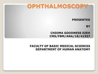 OPHTHALMOSCOPY
PRESENTED
BY
CHIOMA GOODNESS EZEH
CMS/FBM/ANA/18/41557
FACULTY OF BASIC MEDICAL SCIENCES
DEPARTMENT OF HUMAN ANATOMY
 