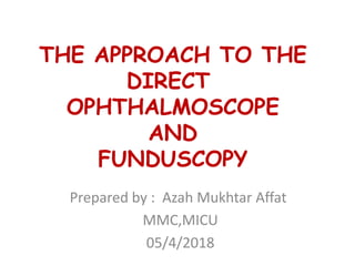 THE APPROACH TO THE
DIRECT
OPHTHALMOSCOPE
AND
FUNDUSCOPY
Prepared by : Azah Mukhtar Affat
MMC,MICU
05/4/2018
 