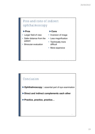 26/04/2010




Pros and cons of indirect
ophthalmoscopy
►Pros                       ►Cons
 Larger field of view       Inversion of image
 Safer distance from the    Less magnification
  patient                    Technically more
 Binocular evaluation        difficult
                             More expensive




Conclusion

►Ophthalmoscopy : essential part of eye examination

►Direct and indirect complements each other

►Practice, practice, practice…




                                                   38




                                                               19
 