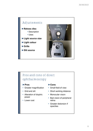 26/04/2010




Adjustements
►Rekoss disc
      Description
                                      -2
      Uses
►Light source size
►Light colour
►Grille
►Slit source


                                                        15




Pros and cons of direct
ophthalmoscopy
►Pros                      ►Cons
 Greater magnification     Small field of view
 Grid and slit             Short working distance
 Alteration of dioptric    Monocular vision
  power                     Bad vision of peripheral
 Lower cost                 retina
                            Greater distorsion if
                             opacities




                                                                     8
 