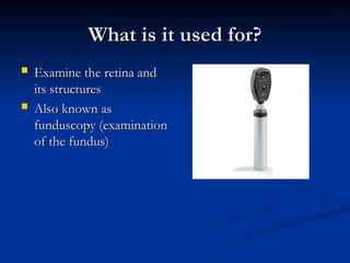 What is it used for?
What is it used for?
 Examine the retina and
Examine the retina and
its structures
its structures
 Also known as
Also known as
funduscopy (examination
funduscopy (examination
of the fundus)
of the fundus)
 