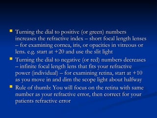  Turning the dial to positive (or green) numbers
Turning the dial to positive (or green) numbers
increases the refractive index – short focal length lenses
increases the refractive index – short focal length lenses
– for examining cornea, iris, or opacities in vitreous or
– for examining cornea, iris, or opacities in vitreous or
lens. e.g. start at +20 and use the slit light
lens. e.g. start at +20 and use the slit light
 Turning the dial to negative (or red) numbers decreases
Turning the dial to negative (or red) numbers decreases
– infinite focal length lens that fits your refractive
– infinite focal length lens that fits your refractive
power (individual) – for examining retina, start at +10
power (individual) – for examining retina, start at +10
as you move in and dim the scope light about halfway
as you move in and dim the scope light about halfway
 Rule of thumb: You will focus on the retina with same
Rule of thumb: You will focus on the retina with same
number as your refractive error, then correct for your
number as your refractive error, then correct for your
patients refractive error
patients refractive error
 