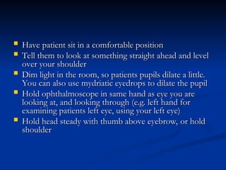  Have patient sit in a comfortable position
Have patient sit in a comfortable position
 Tell them to look at something straight ahead and level
Tell them to look at something straight ahead and level
over your shoulder
over your shoulder
 Dim light in the room, so patients pupils dilate a little.
Dim light in the room, so patients pupils dilate a little.
You can also use mydriatic eyedrops to dilate the pupil
You can also use mydriatic eyedrops to dilate the pupil
 Hold ophthalmoscope in same hand as eye you are
Hold ophthalmoscope in same hand as eye you are
looking at, and looking through (e.g. left hand for
looking at, and looking through (e.g. left hand for
examining patients left eye, using your left eye)
examining patients left eye, using your left eye)
 Hold head steady with thumb above eyebrow, or hold
Hold head steady with thumb above eyebrow, or hold
shoulder
shoulder
 