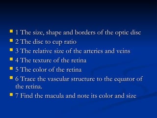  1 The size, shape and borders of the optic disc
1 The size, shape and borders of the optic disc
 2 The disc to cup ratio
2 The disc to cup ratio
 3 The relative size of the arteries and veins
3 The relative size of the arteries and veins
 4 The texture of the retina
4 The texture of the retina
 5 The color of the retina
5 The color of the retina
 6 Trace the vascular structure to the equator of
6 Trace the vascular structure to the equator of
the retina.
the retina.
 7 Find the macula and note its color and size
7 Find the macula and note its color and size
 