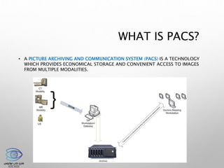 WHAT IS PACS?
• A PICTURE ARCHIVING AND COMMUNICATION SYSTEM (PACS) IS A TECHNOLOGY
WHICH PROVIDES ECONOMICAL STORAGE AND CONVENIENT ACCESS TO IMAGES
FROM MULTIPLE MODALITIES.
 