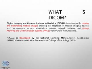 WHAT IS
DICOM?
Digital Imaging and Communications in Medicine (DICOM) is a standard for storing
and transmitting medical images enabling the integration of medical imaging devices
such as scanners, servers, workstations, printers, network hardware, and picture
Archiving and Communication systems (PACS) from multiple manufacturers.
P.A.C.S. is Developed by the National Electrical Manufacturers Association
(NEMA) in conjunction with the American College of Radiology (ACR).
 