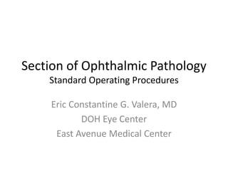 Section of Ophthalmic Pathology 
Standard Operating Procedures 
Eric Constantine G. Valera, MD 
DOH Eye Center 
East Avenue Medical Center 
 