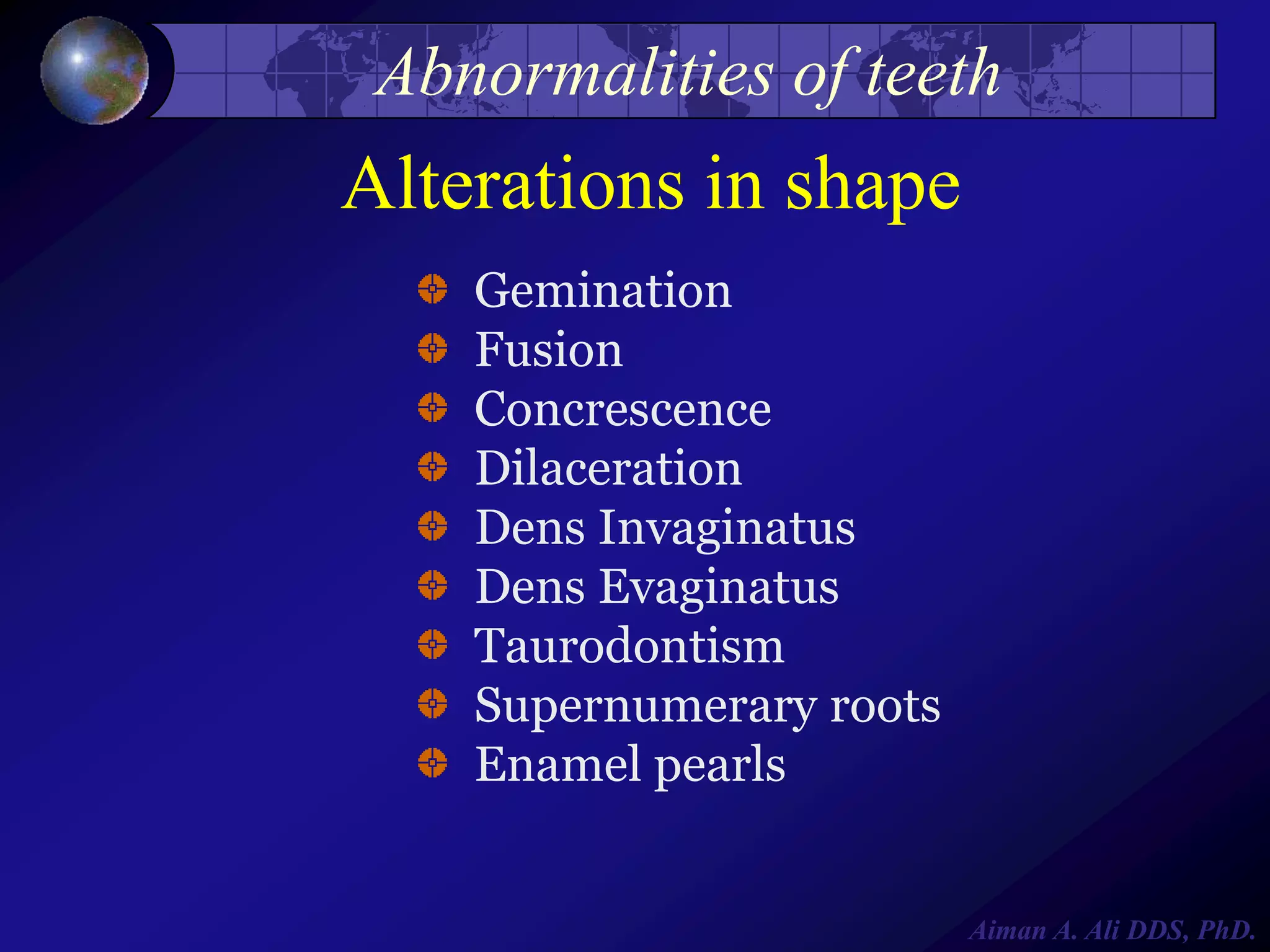 Abnormalities of teeth

Alterations in shape
Gemination
Fusion
Concrescence
Dilaceration
Dens Invaginatus
Dens Evaginatus
Taurodontism
Supernumerary roots
Enamel pearls

Aiman A. Ali DDS, PhD.

 