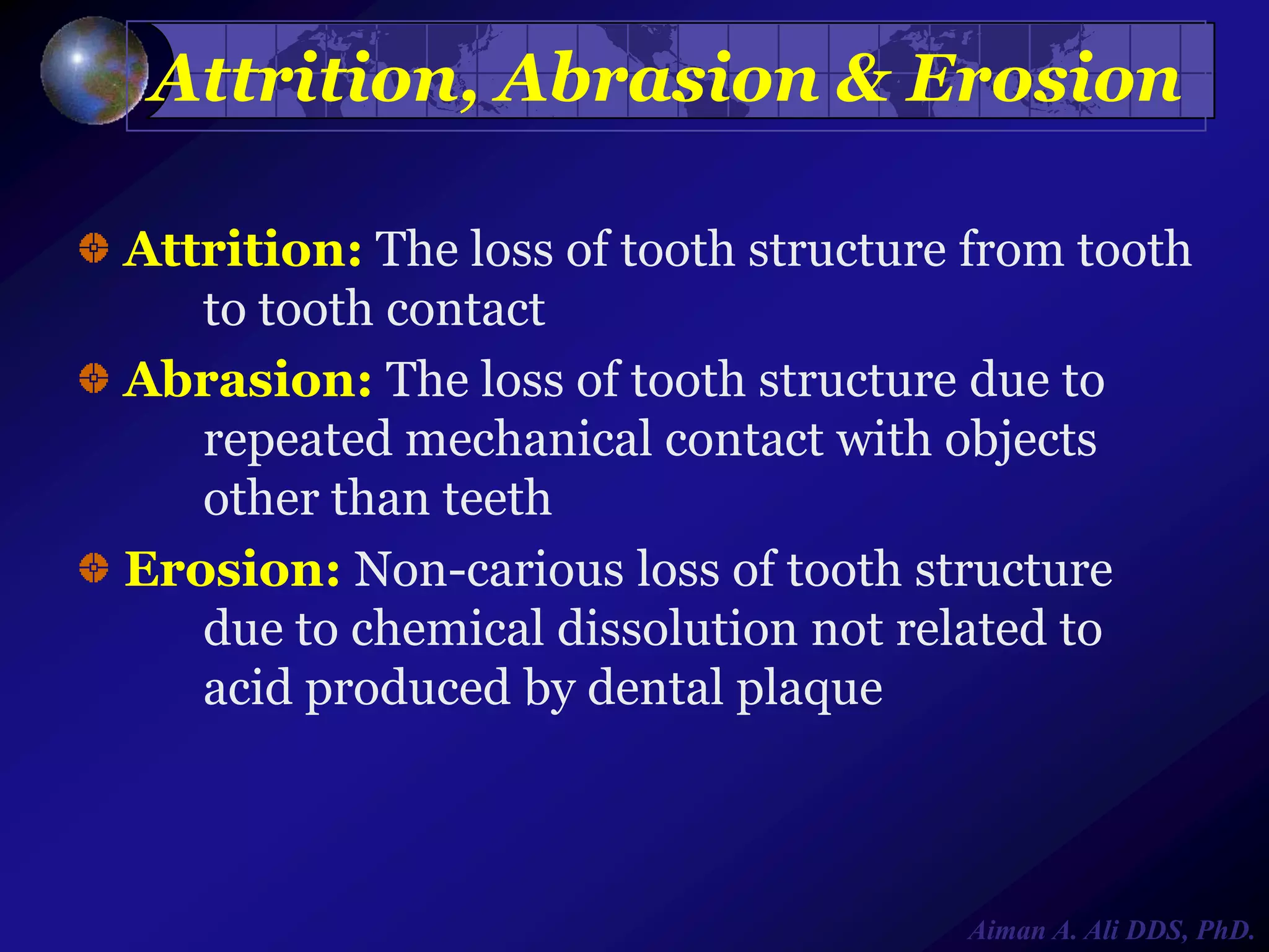 Attrition, Abrasion & Erosion
Attrition: The loss of tooth structure from tooth
to tooth contact
Abrasion: The loss of tooth structure due to
repeated mechanical contact with objects
other than teeth
Erosion: Non-carious loss of tooth structure
due to chemical dissolution not related to
acid produced by dental plaque

Aiman A. Ali DDS, PhD.

 