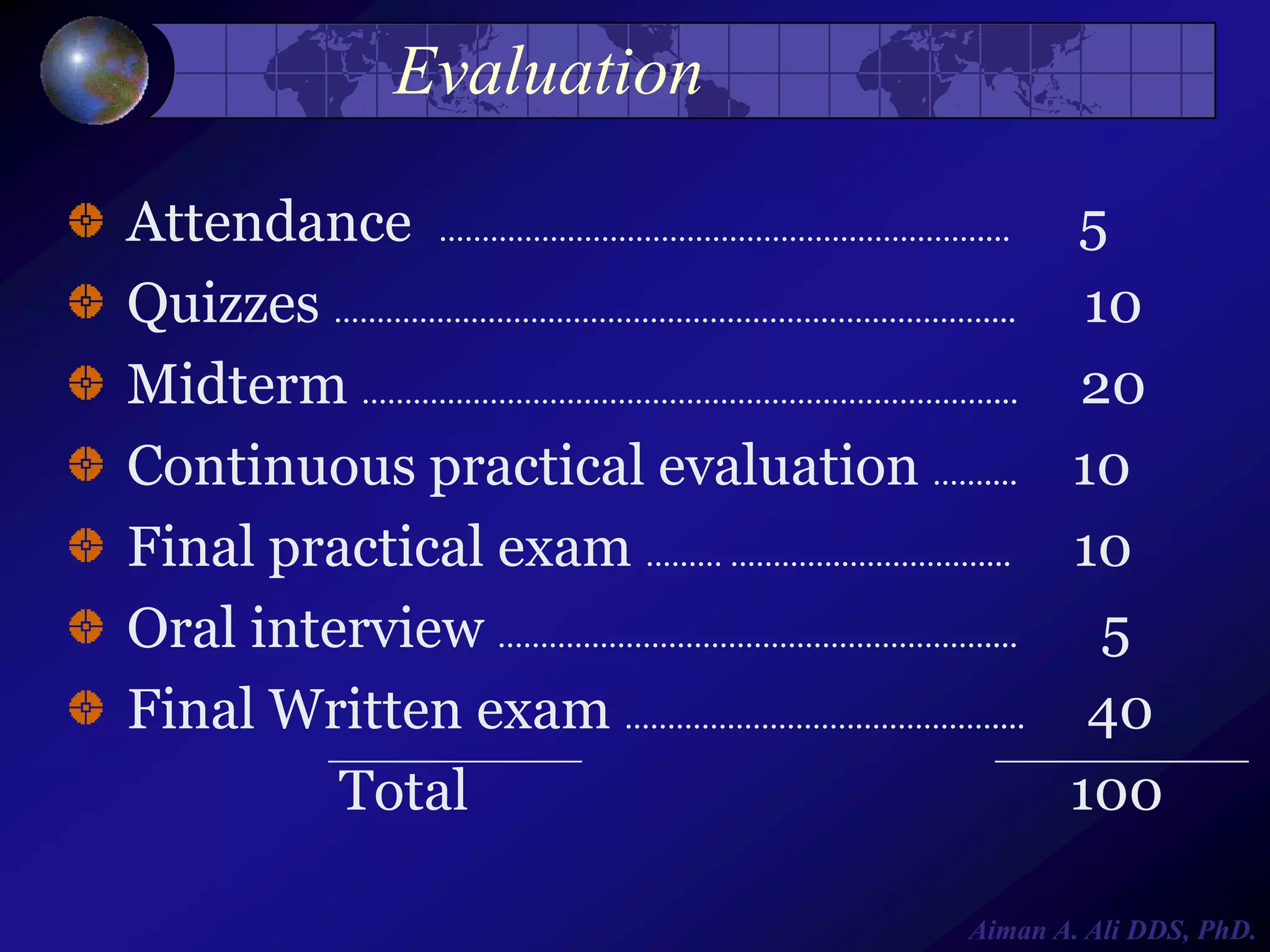 Evaluation
Attendance ………………………………………………………....
Quizzes ………………………………………………….………………....
Midterm ……………………………………………….………………....
Continuous practical evaluation ……....
Final practical exam ……… …………..……………....
Oral interview …………………………………………………....
Final Written exam ……………………….……………....
Total

5
10
20
10
10
5
40
100

Aiman A. Ali DDS, PhD.

 