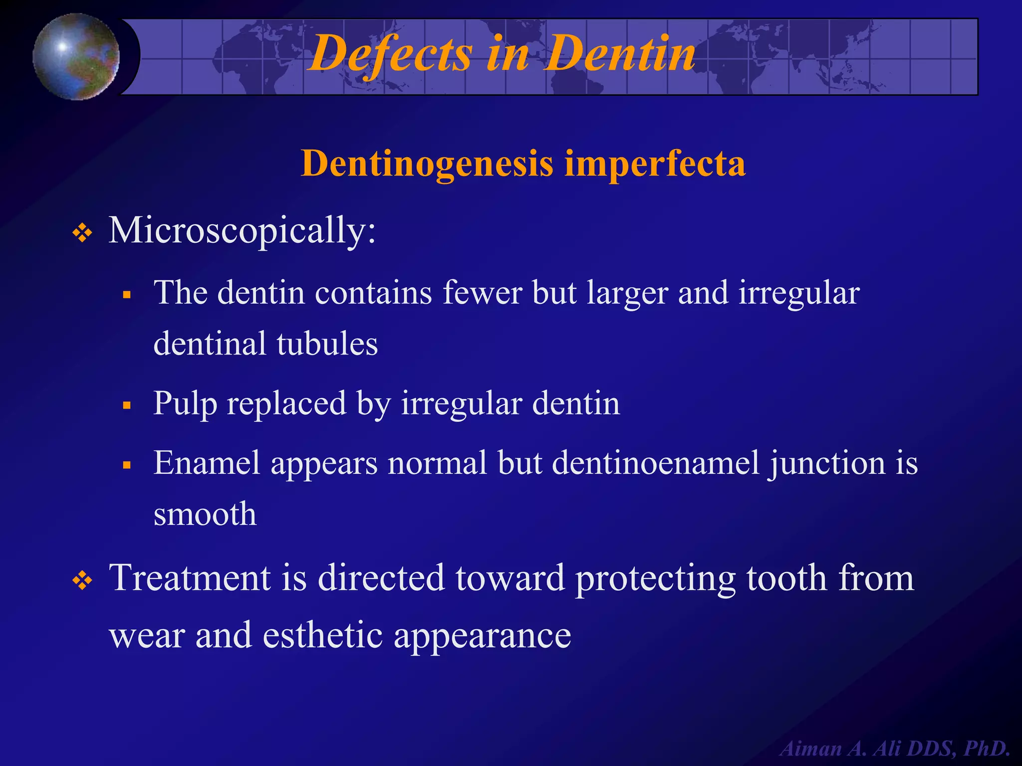 Defects in Dentin
Dentinogenesis imperfecta


Microscopically:




Pulp replaced by irregular dentin





The dentin contains fewer but larger and irregular
dentinal tubules

Enamel appears normal but dentinoenamel junction is
smooth

Treatment is directed toward protecting tooth from
wear and esthetic appearance
Aiman A. Ali DDS, PhD.

 