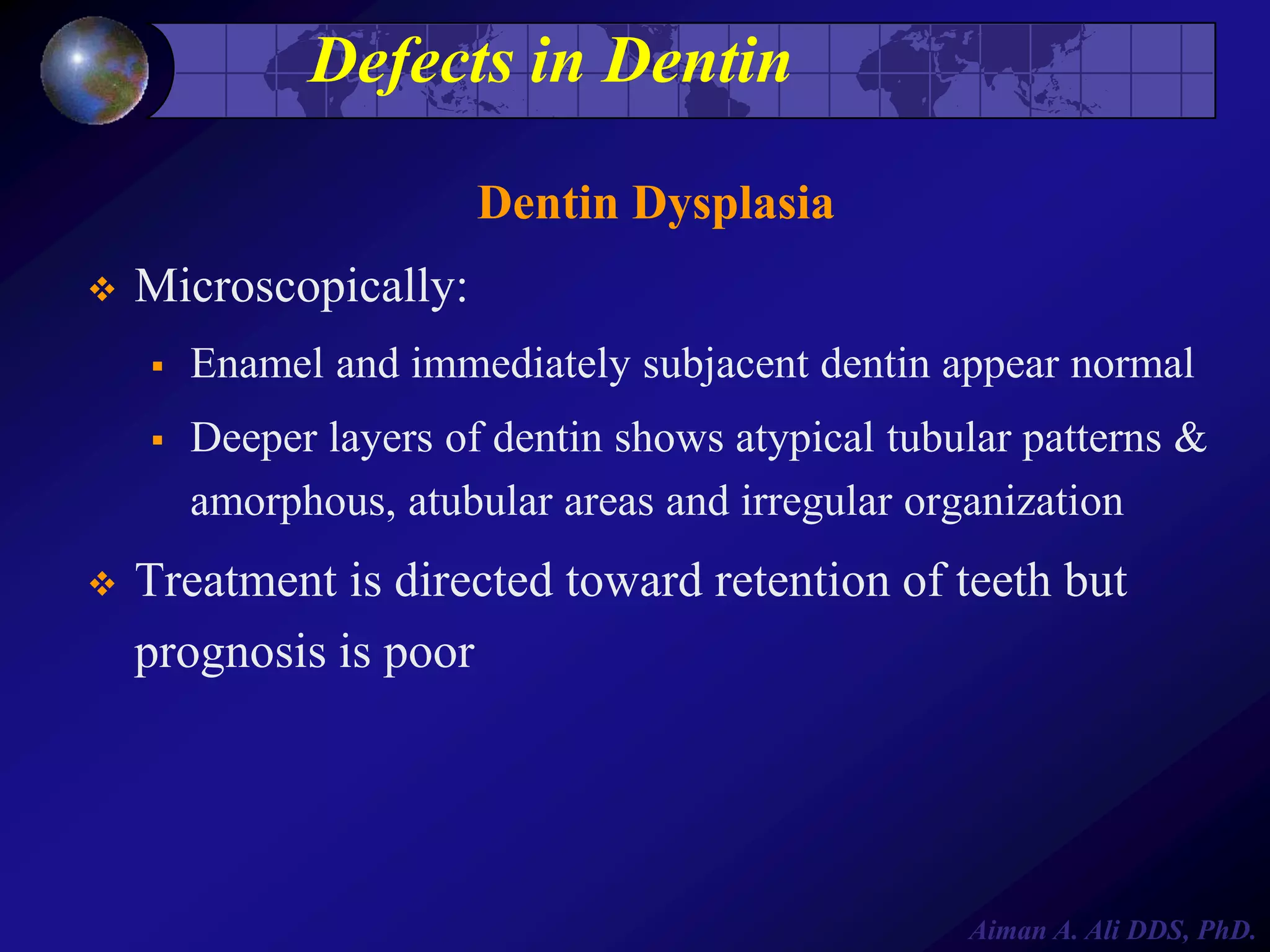 Defects in Dentin
Dentin Dysplasia


Microscopically:





Enamel and immediately subjacent dentin appear normal
Deeper layers of dentin shows atypical tubular patterns &
amorphous, atubular areas and irregular organization

Treatment is directed toward retention of teeth but
prognosis is poor

Aiman A. Ali DDS, PhD.

 