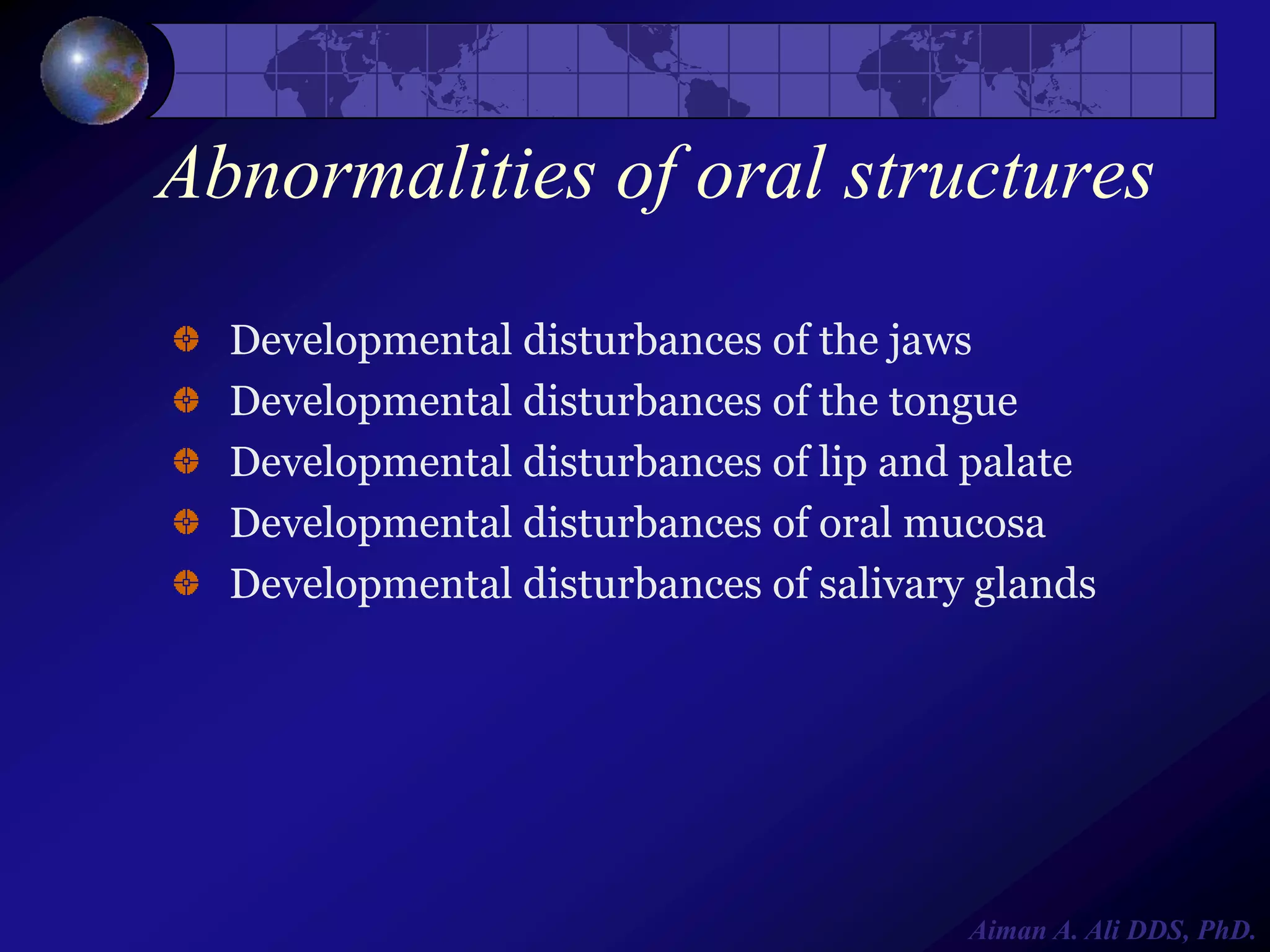 Abnormalities of oral structures
Developmental disturbances of the jaws
Developmental disturbances of the tongue
Developmental disturbances of lip and palate
Developmental disturbances of oral mucosa
Developmental disturbances of salivary glands

Aiman A. Ali DDS, PhD.

 