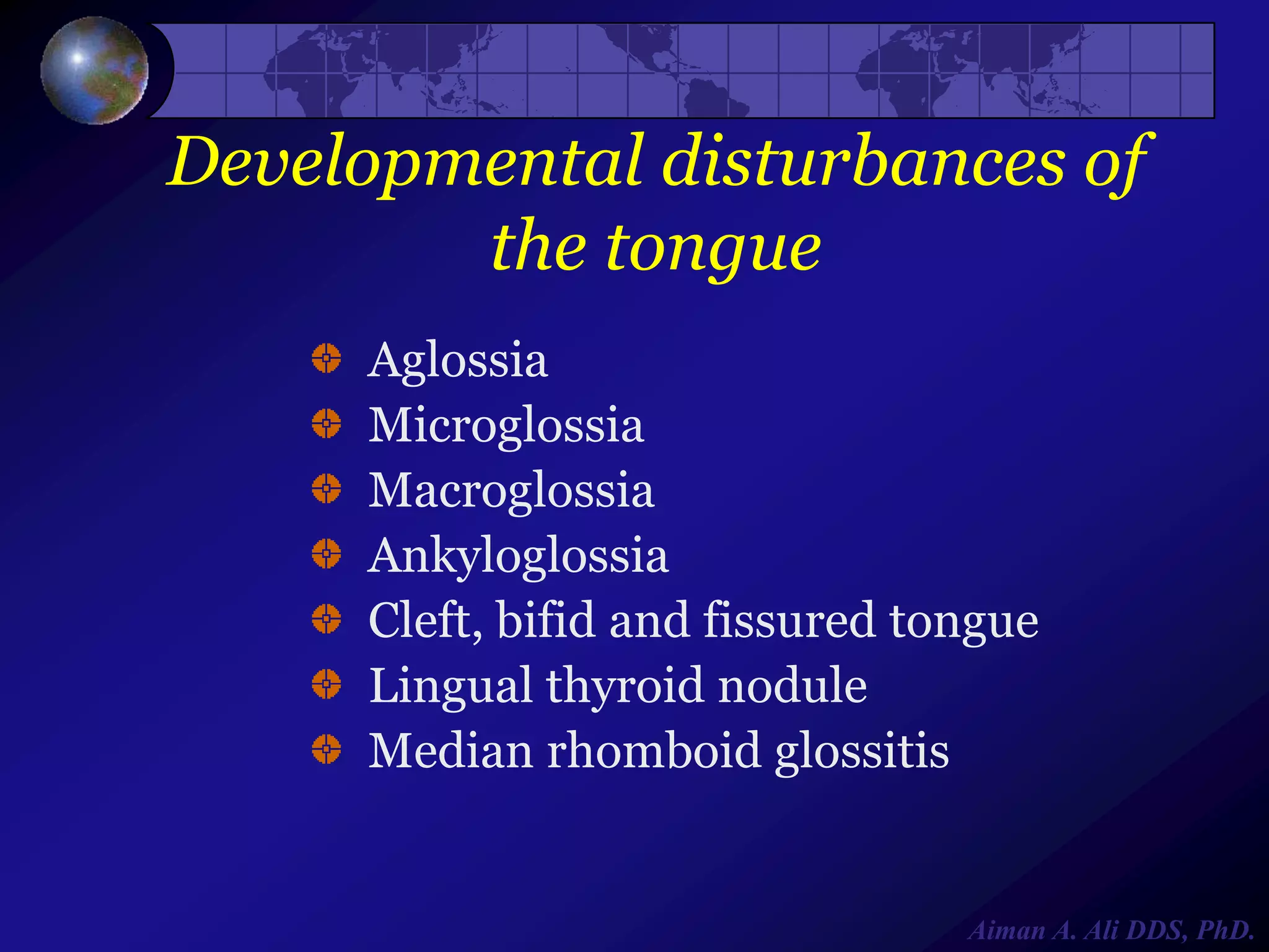 Developmental disturbances of
the tongue
Aglossia
Microglossia
Macroglossia
Ankyloglossia
Cleft, bifid and fissured tongue
Lingual thyroid nodule
Median rhomboid glossitis

Aiman A. Ali DDS, PhD.

 