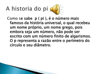 Como se sabe p ( pi ), é o número mais
 famoso da história universal, o qual recebeu
 um nome próprio, um nome grego, pois
 embora seja um número, não pode ser
 escrito com um número finito de algarismos.
 O p representa a razão entre o perímetro do
 círculo e seu diâmetro.
 