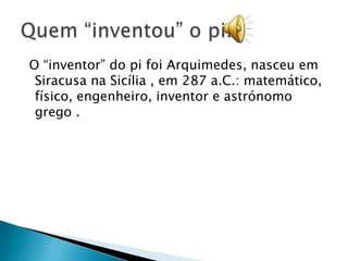 O “inventor” do pi foi Arquimedes, nasceu em
 Siracusa na Sicília , em 287 a.C.: matemático,
 físico, engenheiro, inventor e astrónomo
 grego .
 
