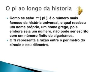    Como se sabe π ( pi ), é o número mais
    famoso da história universal, o qual recebeu
    um nome próprio, um nome grego, pois
    embora seja um número, não pode ser escrito
    com um número finito de algarismos.
   O π representa a razão entre o perímetro do
    círculo e seu diâmetro.
 