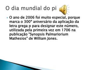    O ano de 2006 foi muito especial, porque
    marca o 300º aniversário da aplicação da
    letra grega p para designar este número,
    utilizada pela primeira vez em 1706 na
    publicação "Synopsis Palmariorium
    Mathesios" de William Jones.
 