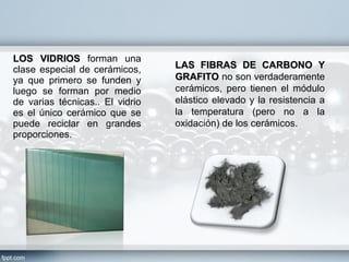 LOS VIDRIOS forman una
clase especial de cerámicos,     LAS FIBRAS DE CARBONO Y
ya que primero se funden y       GRAFITO no son verdaderamente
luego se forman por medio        cerámicos, pero tienen el módulo
de varias técnicas.. El vidrio   elástico elevado y la resistencia a
es el único cerámico que se      la temperatura (pero no a la
puede reciclar en grandes        oxidación) de los cerámicos.
proporciones.
 