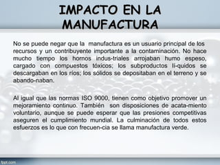 IMPACTO EN LA
                MANUFACTURA
No se puede negar que la manufactura es un usuario principal de los
recursos y un contribuyente importante a la contaminación. No hace
mucho tiempo los hornos indus­triales arrojaban humo espeso,
cargado con compuestos tóxicos; los subproductos lí­quidos se
descargaban en los ríos; los sólidos se depositaban en el terreno y se
abando­naban.

Al igual que las normas ISO 9000, tienen como objetivo promover un
mejoramiento continuo. También son disposiciones de acata­miento
voluntario, aunque se puede esperar que las presiones competitivas
aseguren el cumplimiento mundial. La culminación de todos estos
esfuerzos es lo que con frecuen­cia se llama manufactura verde.
 