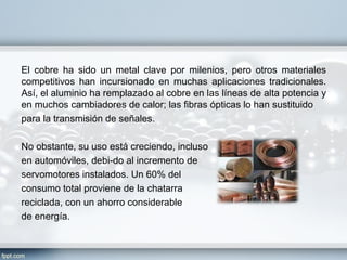 El cobre ha sido un metal clave por milenios, pero otros materiales
competitivos han incursionado en muchas aplicaciones tradicionales.
Así, el aluminio ha remplazado al cobre en las líneas de alta potencia y
en muchos cambiadores de calor; las fibras ópticas lo han sustituido
para la transmisión de señales.

No obstante, su uso está creciendo, incluso
en automóviles, debi­do al incremento de
servomotores instalados. Un 60% del
consumo total proviene de la chatarra
reciclada, con un ahorro considerable
de energía.
 