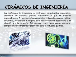 CERÁMICOS DE INGENIERÍA
los cerámicos de ingeniería, o cerámicos estructurales avanzados,
derivados de materias primas procesados o que se fabrican
especialmente. A menudo reúnen requisitos críticos tales como rigidez,
tenacidad, resistencia a tempera­tura baja o elevada, resistencia a la
abrasión y a la corrosión. Así, se usan como herramientas de corte,
componentes de motores y productos para la industria química.
 