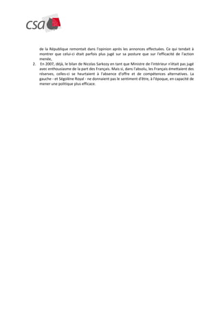 de la République remontait dans l'opinion après les annonces effectuées. Ce qui tendait à
   montrer que celui-ci était parfois plus jugé sur sa posture que sur l'efficacité de l'action
   menée,
2. En 2007, déjà, le bilan de Nicolas Sarkozy en tant que Ministre de l'intérieur n'était pas jugé
   avec enthousiasme de la part des Français. Mais si, dans l'absolu, les Français émettaient des
   réserves, celles-ci se heurtaient à l'absence d'offre et de compétences alternatives. La
   gauche - et Ségolène Royal - ne donnaient pas le sentiment d'être, à l'époque, en capacité de
   mener une politique plus efficace.
 