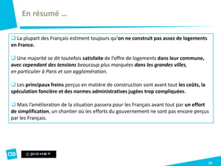 13
En résumé …
 La plupart des Français estiment toujours qu’on ne construit pas assez de logements
en France.
 Une majorité se dit toutefois satisfaite de l’offre de logements dans leur commune,
avec cependant des tensions beaucoup plus marquées dans les grandes villes,
en particulier à Paris et son agglomération.
 Les principaux freins perçus en matière de construction sont avant tout les coûts, la
spéculation foncière et des normes administratives jugées trop compliquées.
 Mais l’amélioration de la situation passera pour les Français avant tout par un effort
de simplification, un chantier où les efforts du gouvernement ne sont pas encore perçus
par les Français.
 