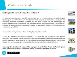 Contexte de l’étude
5
Les Français et la pierre : le retour de la confiance ?
On a coutume de dire que « quand le bâtiment va, tout va », la construction immobilière ayant
toujours joué un effet moteur dans l’amélioration de la conjoncture économique. La plupart des
indicateurs semblent aujourd’hui justement au vert pour favoriser un net redémarrage des
constructions en France (taux d’intérêt bas, stagnation des prix, loi Pinel plus souple, …). Et pourtant,
le secteur de la construction semble toujours avancer au ralenti après plusieurs années marquées par
une crise sans précédent.
Pourquoi alors un tel paradoxe ? Et comment expliquer ce phénomène ?
Au-delà des indicateurs économiques objectifs, il faut peut-être aller chercher du côté d’autres
indicateurs plus subjectifs, comme la confiance des Français en l’avenir. Investir dans l’immobilier c’est
en effet aussi investir dans l’avenir, et les intentions d’achat immobilier sont un excellent indicateur de
la façon dont les Français perçoivent la situation économique actuelle et anticipent l’avenir.
Le sondage CSA réalisé pour le groupe Pichet se propose de sonder l’état d’esprit des Français afin de
mieux connaître les leviers qui permettront demain de relancer l’immobilier en France.
 