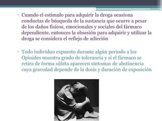 ▫ Cuando el estimulo para adquirir la droga ocasiona
conductas de búsqueda de la sustancia que ocurre a pesar
de los daños físicos, emocionales y sociales del fármaco
dependiente, entonces la obsesión para adquirir y utilizar la
droga se considera el reflejo de adicción
▫ Todo individuo expuesto durante algún periodo a los
Opioides muestra grado de tolerancia y si el fármaco se
retira de forma súbita aparecen síntomas de abstinencia
cuya gravedad depende de la dosis y duración de exposición
 