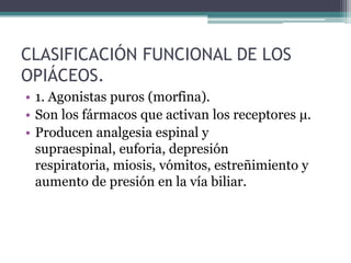 CLASIFICACIÓN FUNCIONAL DE LOS
OPIÁCEOS.
• 1. Agonistas puros (morfina).
• Son los fármacos que activan los receptores μ.
• Producen analgesia espinal y
supraespinal, euforia, depresión
respiratoria, miosis, vómitos, estreñimiento y
aumento de presión en la vía biliar.
 