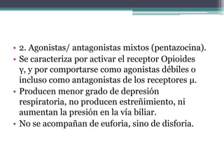 • 2. Agonistas/ antagonistas mixtos (pentazocina).
• Se caracteriza por activar el receptor Opioides
γ, y por comportarse como agonistas débiles o
incluso como antagonistas de los receptores μ.
• Producen menor grado de depresión
respiratoria, no producen estreñimiento, ni
aumentan la presión en la vía biliar.
• No se acompañan de euforia, sino de disforia.
 