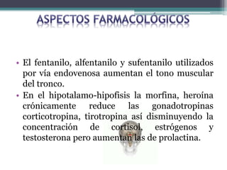 • El fentanilo, alfentanilo y sufentanilo utilizados
por vía endovenosa aumentan el tono muscular
del tronco.
• En el hipotalamo-hipofisis la morfina, heroína
crónicamente reduce las gonadotropinas
corticotropina, tirotropina así disminuyendo la
concentración de cortisol, estrógenos y
testosterona pero aumentan las de prolactina.
 