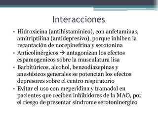 Interacciones
• Hidroxicina (antihistamínico), con anfetaminas,
amitriptilina (antidepresivo), porque inhiben la
recantación de norepinefrina y serotonina
• Anticolinérgicos  antagonizan los efectos
espamogenicos sobre la musculatura lisa
• Barbitúricos, alcohol, benzodiazepinas y
anestésicos generales se potencian los efectos
depresores sobre el centro respiratorio
• Evitar el uso con meperidina y tramadol en
pacientes que reciben inhibidores de la MAO, por
el riesgo de presentar síndrome serotoninergico
 